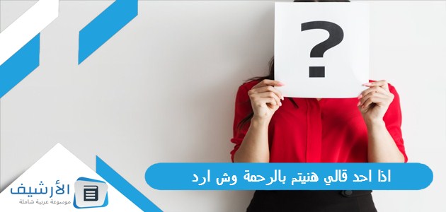 اذا احد قالي هنيتم بالرحمة وش ارد